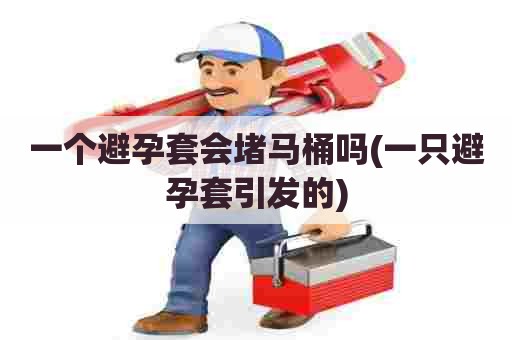 一个避孕套会堵马桶吗(一只避孕套引发的)