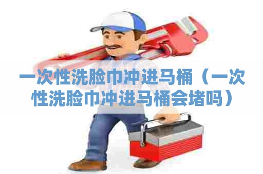 一次性洗脸巾冲进马桶（一次性洗脸巾冲进马桶会堵吗）