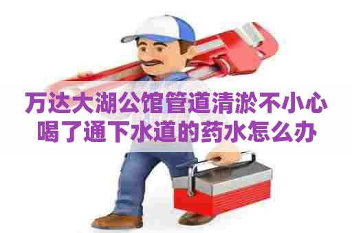 万达大湖公馆管道清淤不小心喝了通下水道的药水怎么办 万达大湖公馆管道清淤不小心喝了通下水道的药水怎么办