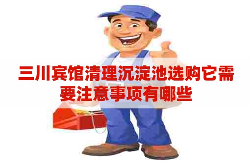 三川宾馆清理沉淀池选购它需要注意事项有哪些