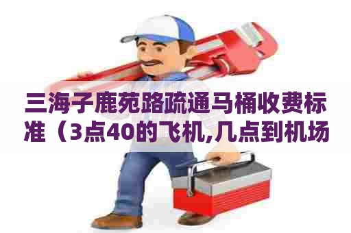 三海子鹿苑路疏通马桶收费标准（3点40的飞机,几点到机场）