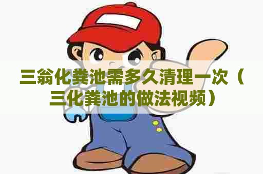 三翁化粪池需多久清理一次（三化粪池的做法视频）