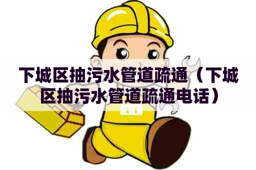 下城区抽污水管道疏通（下城区抽污水管道疏通电话）