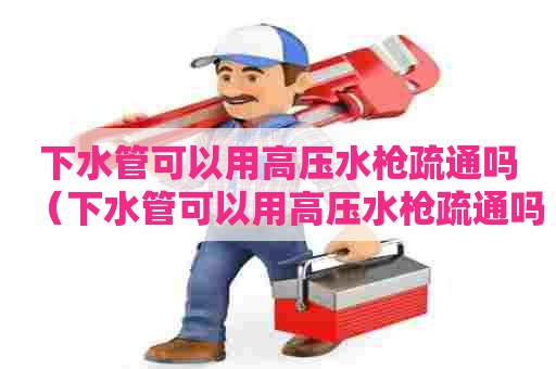 下水管可以用高压水枪疏通吗（下水管可以用高压水枪疏通吗图片）