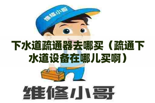 下水道疏通器去哪买（疏通下水道设备在哪儿买啊）
