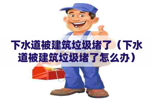 下水道被建筑垃圾堵了(下水道被建筑垃圾堵了怎么办) 下水道被建筑垃圾堵了(下水道被建筑垃圾堵了怎么办)