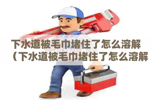 下水道被毛巾堵住了怎么溶解（下水道被毛巾堵住了怎么溶解掉）