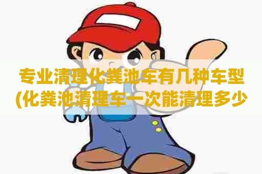 专业清理化粪池车有几种车型(化粪池清理车一次能清理多少污水)