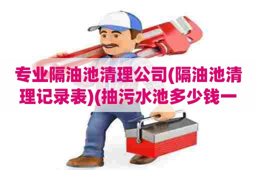 专业隔油池清理公司(隔油池清理记录表)(抽污水池多少钱一次)