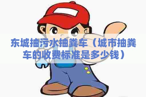 东城抽污水抽粪车（城市抽粪车的收费标准是多少钱）