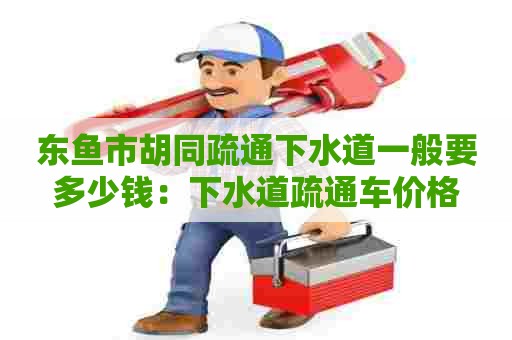 东鱼市胡同疏通下水道一般要多少钱：下水道疏通车价格