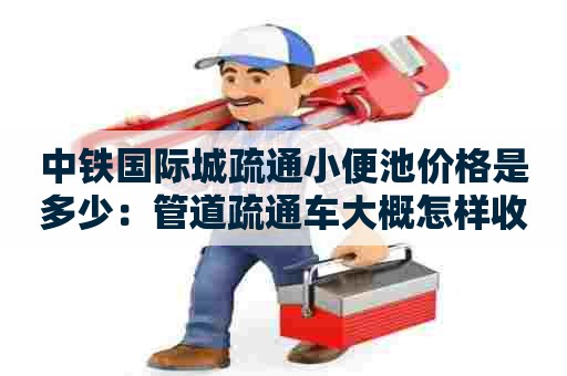 中铁国际城疏通小便池价格是多少：管道疏通车大概怎样收费