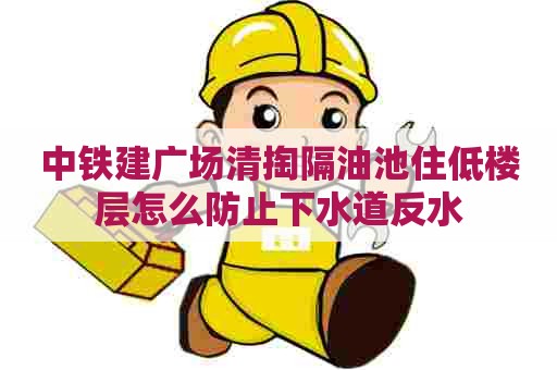 中铁建广场清掏隔油池住低楼层怎么防止下水道反水 中铁建广场清掏隔油池住低楼层怎么防止下水道反水