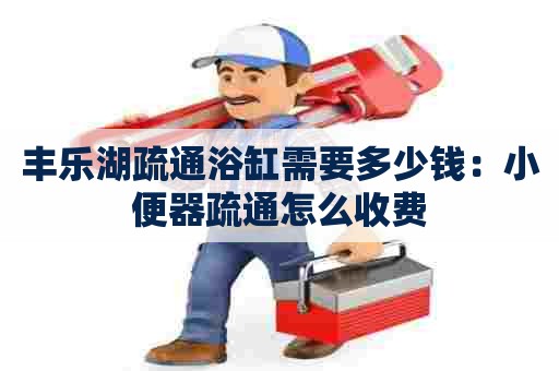 丰乐湖疏通浴缸需要多少钱:小便器疏通怎么收费 丰乐湖疏通浴缸需要多少钱:小便器疏通怎么收费