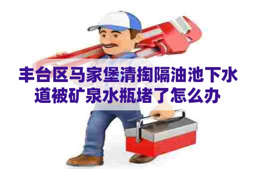 丰台区马家堡清掏隔油池下水道被矿泉水瓶堵了怎么办