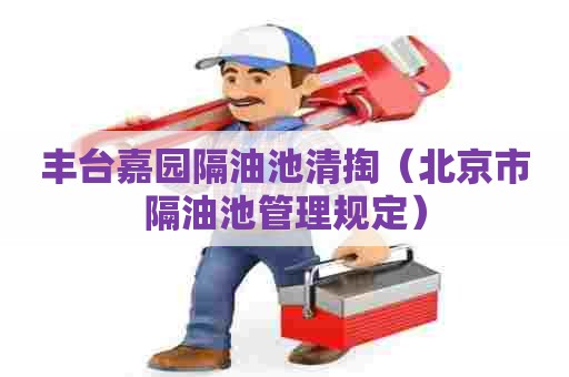 丰台嘉园隔油池清掏（北京市隔油池管理规定）