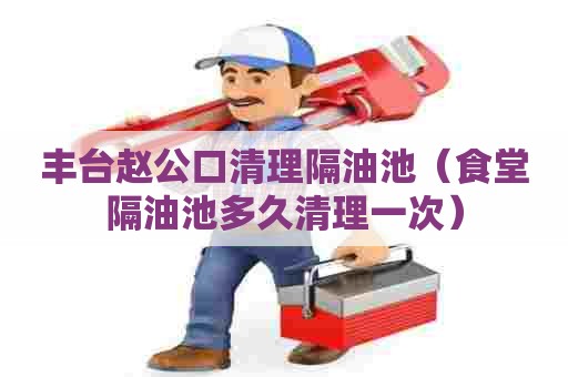 丰台赵公口清理隔油池（食堂隔油池多久清理一次）