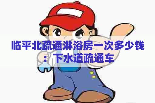 临平北疏通淋浴房一次多少钱：下水道疏通车
