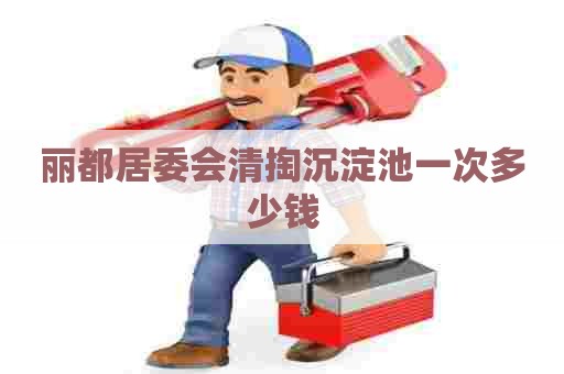 丽都居委会清掏沉淀池一次多少钱 丽都居委会清掏沉淀池一次多少钱