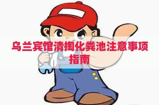 乌兰宾馆清掏化粪池注意事项指南