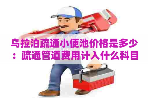 乌拉泊疏通小便池价格是多少:疏通管道费用计入什么科目 乌拉泊疏通小便池价格是多少:疏通管道费用计入什么科目