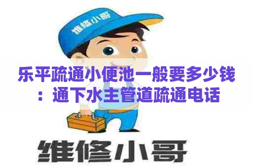 乐平疏通小便池一般要多少钱：通下水主管道疏通电话