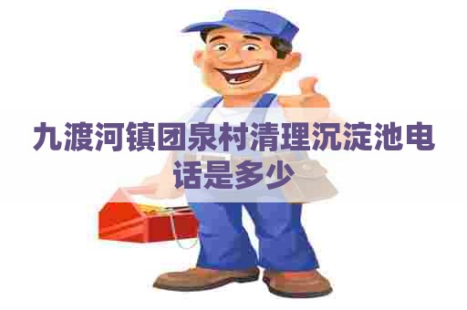 九渡河镇团泉村清理沉淀池电话是多少 九渡河镇团泉村清理沉淀池电话是多少