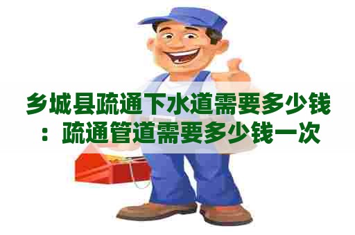 乡城县疏通下水道需要多少钱:疏通管道需要多少钱一次 乡城县疏通下水道需要多少钱:疏通管道需要多少钱一次