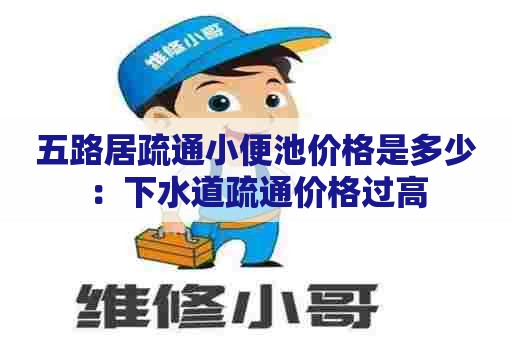 五路居疏通小便池价格是多少：下水道疏通价格过高