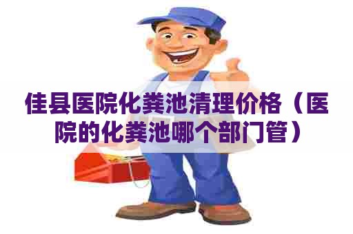 佳县医院化粪池清理价格（医院的化粪池哪个部门管）