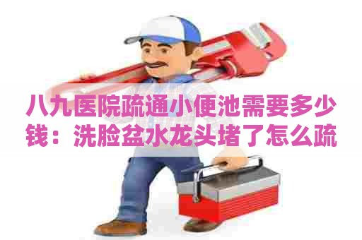 八九医院疏通小便池需要多少钱：洗脸盆水龙头堵了怎么疏通