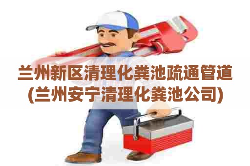 兰州新区清理化粪池疏通管道(兰州安宁清理化粪池公司)