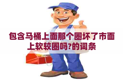 包含马桶上面那个圈坏了市面上软较圈吗?的词条 包含马桶上面那个圈坏了市面上软较圈吗?的词条