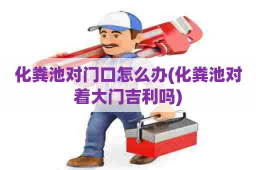 化粪池对门口怎么办(化粪池对着大门吉利吗)