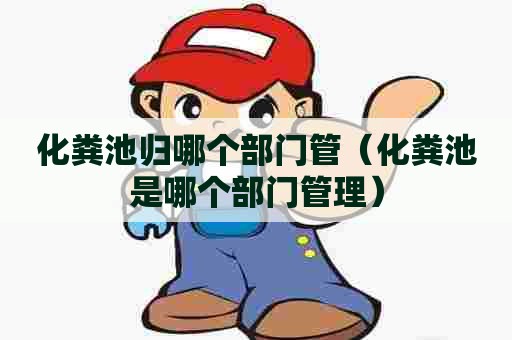 化粪池归哪个部门管（化粪池是哪个部门管理）