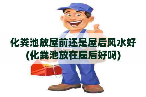 化粪池放屋前还是屋后风水好(化粪池放在屋后好吗) 化粪池放屋前还是屋后风水好(化粪池放在屋后好吗)