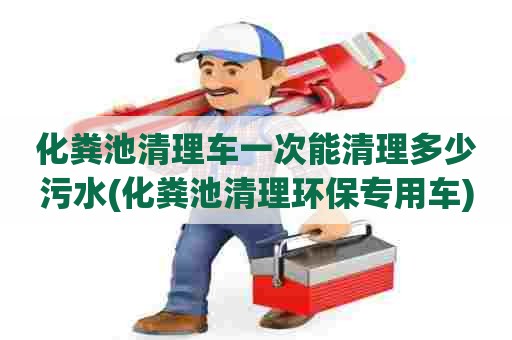 化粪池清理车一次能清理多少污水(化粪池清理环保专用车) 化粪池清理车一次能清理多少污水(化粪池清理环保专用车)