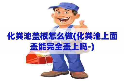 化粪池盖板怎么做(化粪池上面盖能完全盖上吗-)