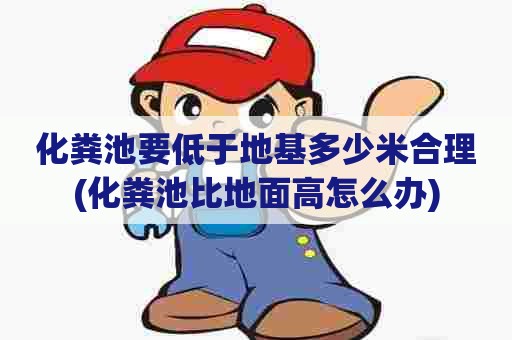 化粪池要低于地基多少米合理(化粪池比地面高怎么办) 化粪池要低于地基多少米合理(化粪池比地面高怎么办)