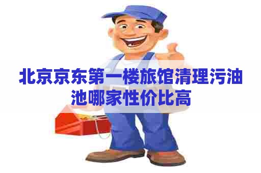 北京京东第一楼旅馆清理污油池哪家性价比高