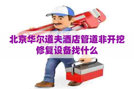 北京华尔道夫酒店管道非开挖修复设备找什么