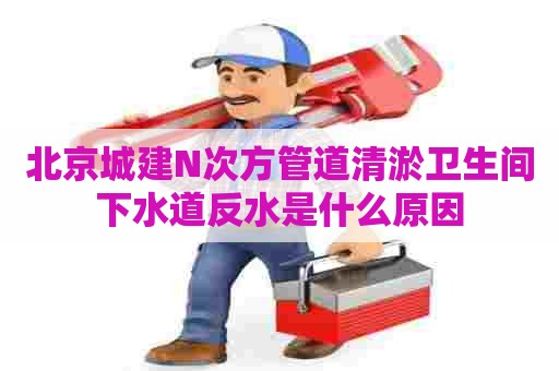 北京城建N次方管道清淤卫生间下水道反水是什么原因