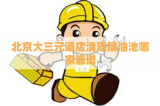 北京大三元酒店清理隔油池哪家靠谱