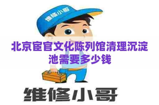 北京宦官文化陈列馆清理沉淀池需要多少钱 北京宦官文化陈列馆清理沉淀池需要多少钱