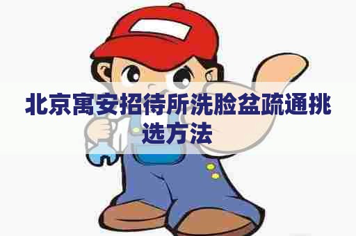 北京寓安招待所洗脸盆疏通挑选方法 北京寓安招待所洗脸盆疏通挑选方法