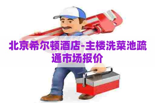 北京希尔顿酒店-主楼洗菜池疏通市场报价
