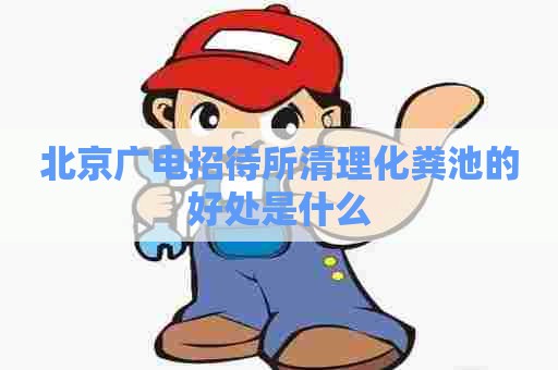 北京广电招待所清理化粪池的好处是什么