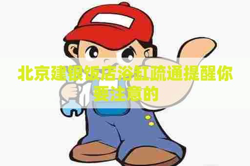 北京建银饭店浴缸疏通提醒你要注意的