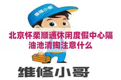 北京怀柔顺通休闲度假中心隔油池清掏注意什么