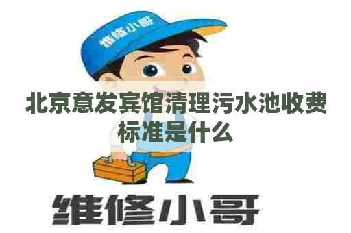 北京意发宾馆清理污水池收费标准是什么 北京意发宾馆清理污水池收费标准是什么